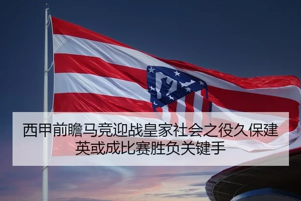 西甲前瞻马竞迎战皇家社会之役久保建英或成比赛胜负关键手