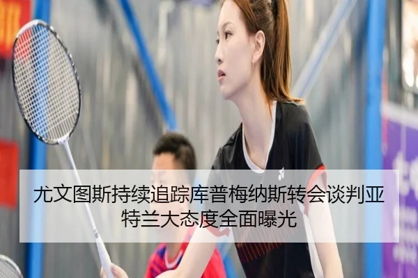 尤文图斯持续追踪库普梅纳斯转会谈判亚特兰大态度全面曝光